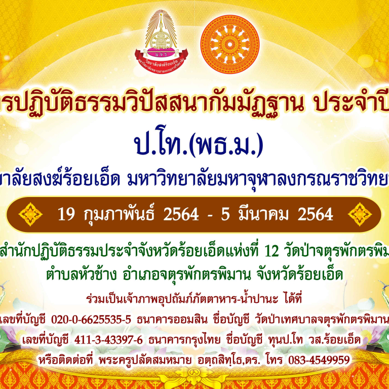 วิทยาลัยสงฆ์ร้อยเอ็ด จัดโครงการปฎิบัติธรรมวิปัสสนากัมมัฏฐาน ประจำปี ๒๕๖๔ ป.โท.(พธ.ม.) ในวันที่ ๑๙ กุมภาพันธ์ – ๕ มีนาคม ๒๕๖๔ ณ สำนักปฏิบัติติธรรมประจำจังหวัดร้อยเอ็ดแห่งที่ ๑๒ วัดป่าจตุรพักตรพิมาน ตำบลหัวช้าง อำเภอจตุรพักตรพิมาน จังหวัดร้อยเอ็ด ร่วมเป็นเจ้าภาพอุปถัมภ์ภัตตาหาร-น้ำปานะ ได้ที่ 020-0-6625535-5 ธ.ออมสิน ชื่อบัญชี วัดป่าเทศบาลจตุรพักตรพิมาน 411-3-43397-6 ธ.กรุงไทย ชื่อบัญชี ทุนป.โท วส.ร้อยเอ็ด หรือติดต่อ พระครูปลัดสมหมาย อตฺถสิทฺโธ,ดร. โทร 083-4549959