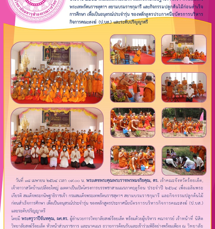 วิทยาลัยสงฆ์ร้อยเอ็ด จัดพิธีเปิดโครงการบรรพชาสามเณรภาคฤดูร้อน ประจำปี ๒๕๖๔ เพื่อเฉลิมพระเกียรติ สมเด็จพระกนิษฐาธิราชเจ้า กรมสมเด็จพระเทพรัตนราชสุดาฯ สยามบรมราชกุมารี และกิจกรรมปลูกต้นไม้ก่อนสำเร็จการศึกษา เพื่อเป็นอนุสรณ์ประจำรุ่น ของหลักสูตรประกาศนียบัตรการบริหารกิจการคณะสงฆ์ (ป.บส.) และระดับปริญญาตรี