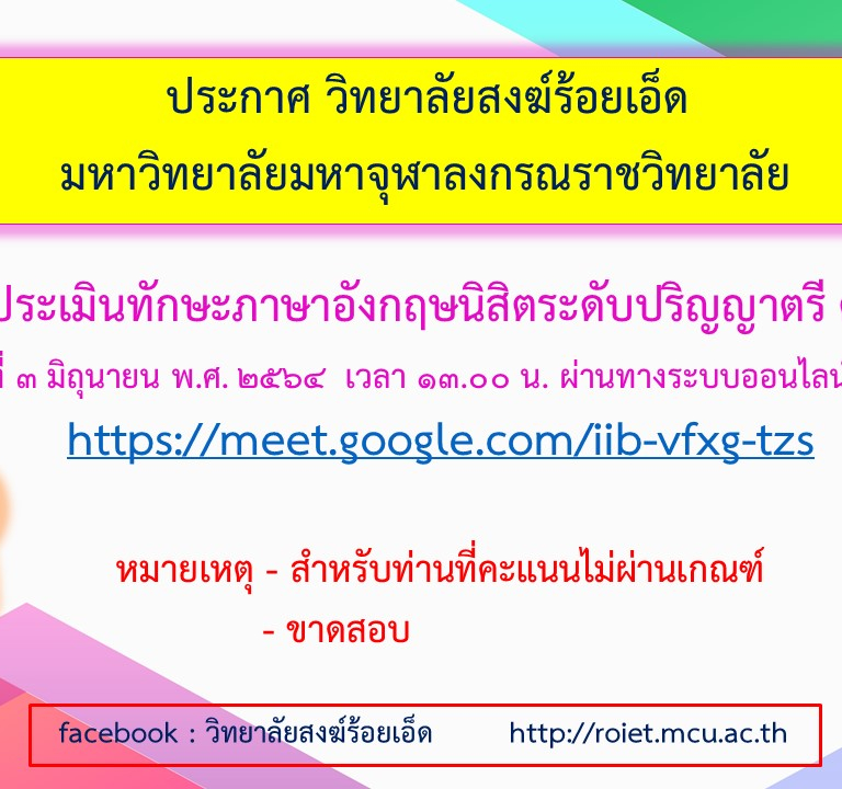 ประกาศ วิทยาลัยสงฆ์ร้อยเอ็ด  มหาวิทยาลัยมหาจุฬาลงกรณราชวิทยาลัย สอบประเมินทักษะภาษาอังกฤษนิสิตระดับปริญญาตรี ครั้งที่ ๒  วันที่​ ๓ มิถุนายน​ พ.ศ. ๒๕๖๔  เวลา ๑๓.๐๐ น. ผ่านทางระบบออนไลน์ Meet https://meet.google.com/iib-vfxg-tzs  หมายเหตุ​ -​ สำหรับท่านที่คะแนน​ไม่ผ่านเกณฑ์ – ขาดสอบ